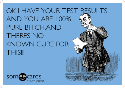 OK I HAVE YOUR TEST RESULTS
AND YOU ARE 100%
PURE BITCH,AND
THERES NO
KNOWN CURE FOR
THIS!!!