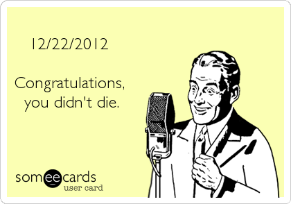    12/22/2012  Congratulations,  you didn't die.