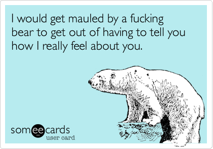 I would get mauled by a fucking bear to get out of having to tell you how I really feel about you.