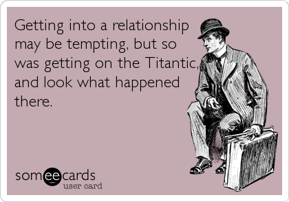 Getting into a relationship
may be tempting, but so
was getting on the Titantic,
and look what happened
there.