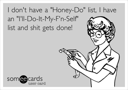 I don't have a "Honey-Do" list, I have
an "I'll-Do-It-My-F'n-Self"
list and shit gets done!