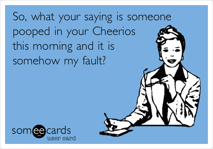 So, what your saying is someone
pooped in your Cheerios
this morning and it is
somehow my fault?