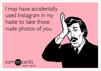 I may have accidentally
used Instagram in my
haste to take those
nude photos of you.