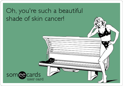 Oh, you're such a beautiful
shade of skin cancer!