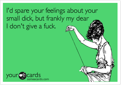 I'd spare your feelings about your small dick, but frankly my dear
I don't give a fuck.