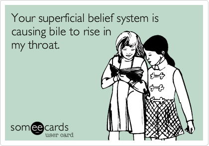 Your superficial belief system is causing bile to rise in
my throat. 