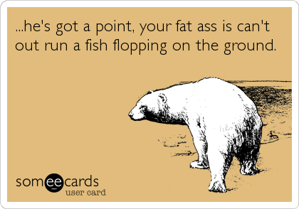 ...he's got a point, your fat ass is can't
out run a fish flopping on the ground.