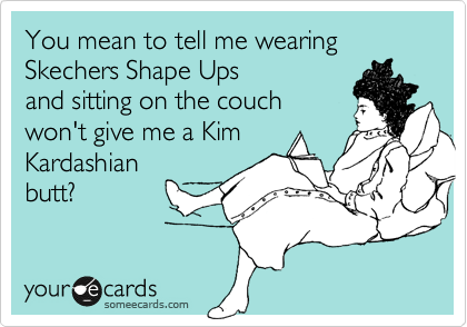 You mean to tell me wearing Skechers Shape Ups
and sitting on the couch
won't give me a Kim
Kardashian
butt?