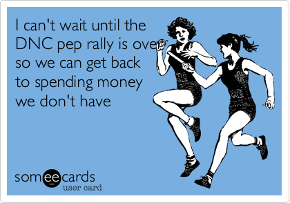 I can't wait until the
DNC pep rally is over
so we can get back
to spending money
we don't have