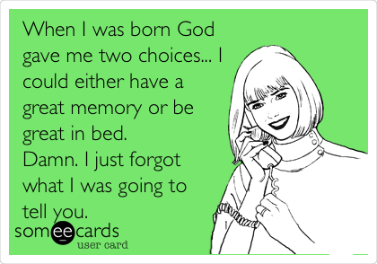 When I was born God
gave me two choices... I
could either have a
great memory or be
great in bed.
Damn. I just forgot
what I was going to
tell you.