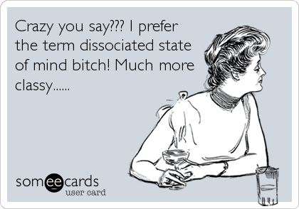 Crazy you say??? I prefer
the term dissociated state
of mind bitch! Much more
classy......