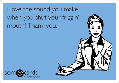 I love the sound you make
when you shut your friggin'
mouth! Thank you.