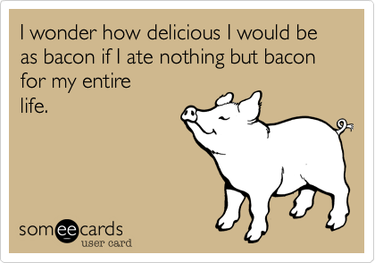I wonder how delicious I would be as bacon if I was fed nothing but bacon for my entire
life.