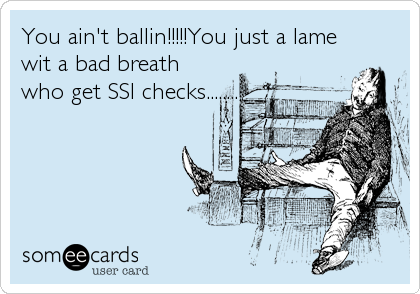 You ain't ballin!!!!!You just a lame
wit a bad breath
who get SSI checks........