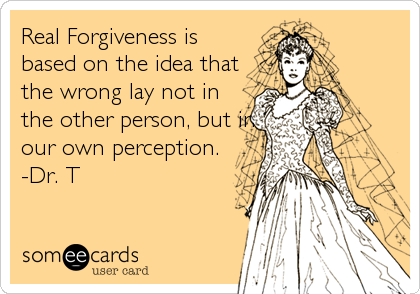 Real Forgiveness is
based on the idea that
the wrong lay not in
the other person, but in
our own perception.
-Dr. T