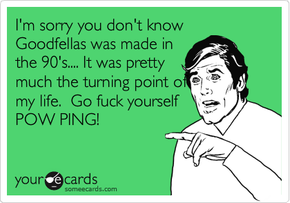 I'm sorry you don't know
Goodfellas was made in
the 90's.... It was pretty
much the turning point of
my life.  Go fuck yourself
POW PING!