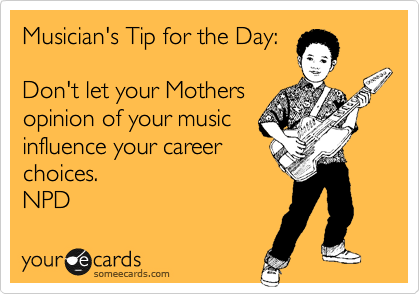 Musician's Tip for the Day:

Don't let your Mothers
opinion of your music
influence your career
choices.
NPD