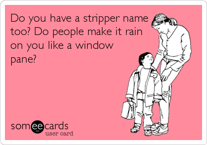 Do you have a stripper name
too? Do people make it rain
on you like a window
pane?
