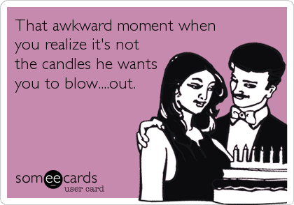 That awkward moment when
you realize it's not
the candles he wants
you to blow....out.