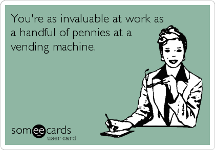 You're as invaluable at work as
a handful of pennies at a
vending machine. 