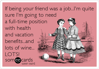 If being your friend was a job...I'm quite
sure I'm going to need
a full-time position
with health
and vacation
benefits...and
lots of wine...
LOTS!