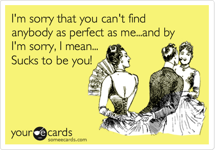 I'm sorry that you can't find anybody as perfect as me...and by I'm sorry, I mean...
Sucks to be you!