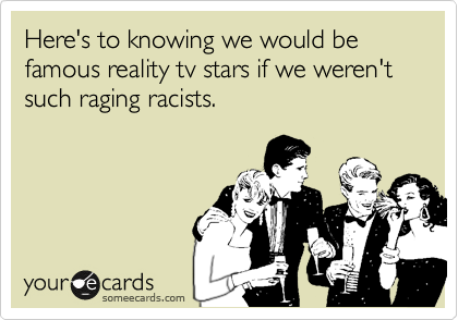 Here's to knowing we would be famous realty tv stars if we weren't such raging racists.