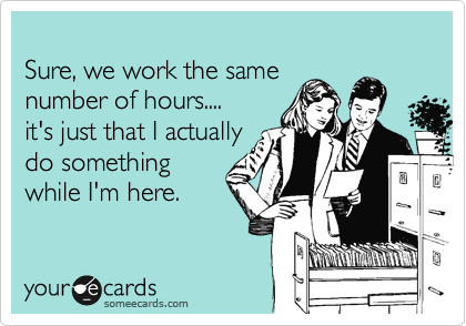 
Sure, we work the same
number of hours....
it's just that I actually
do something
while I'm here.