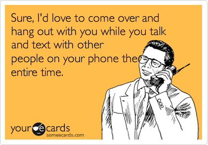 Sure, I'd love to come over and hang out with you while you talk and text with other
people on your phone the
entire time.