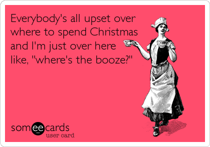 Everybody's all upset over  
where to spend Christmas
and I'm just over here 
like, "where's the booze?"