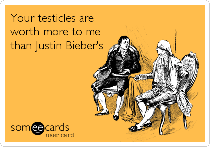 Your testicles are
worth more to me
than Justin Bieber's