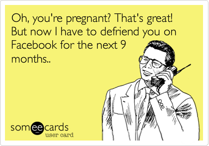 Oh, you're pregnant? That's great! But now I have to defriend you on
Facebook for the next 9
months..