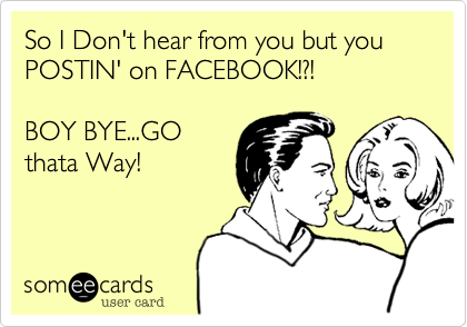 So I Don't hear from you but POSTIN' on FACEBOOK....

BOY BYE...GO
thata Way!
