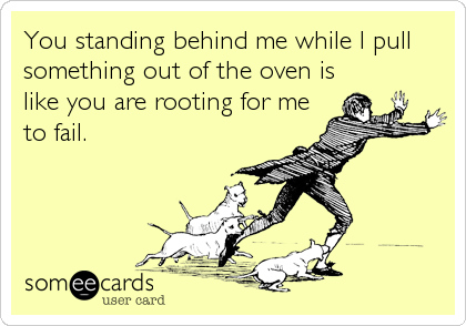 You standing behind me while I pull
something out of the oven is
like you are rooting for me
to fail.