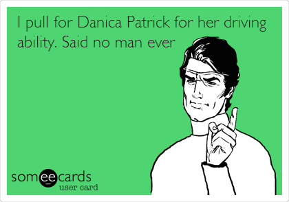 I pull for Danica Patrick for her driving
ability. Said no man ever