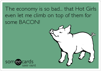 The economy is so bad... that Hot Girls
even let me climb on top of them for
some BACON!