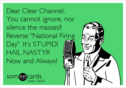 Dear Clear Channel,
You cannot ignore, nor
silence the masses!!
Reverse "National Firing
Day". It's STUPID!
HAIL NASTY!!!
Now and Always!