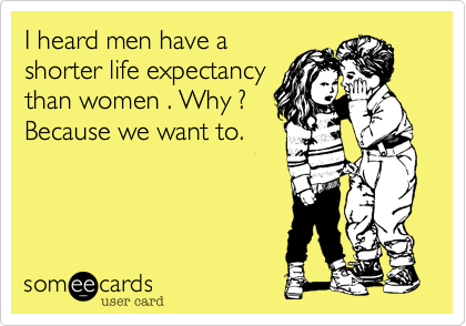 I heard men have a
shorter life expectancy
than women . Why ?
Because we want to.