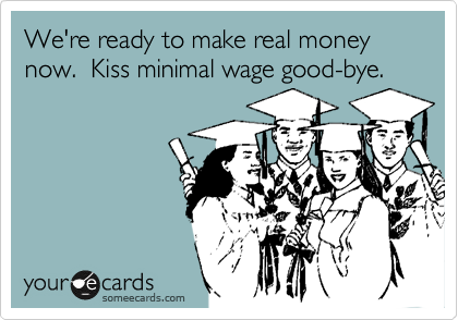 We're ready to make real money now.  Kiss minimal wage good-bye.