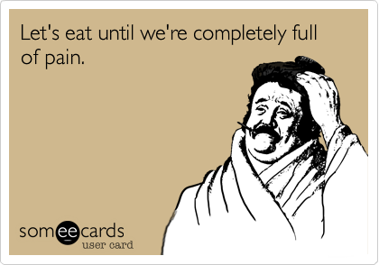 Let's eat until we're completly full
of pain.