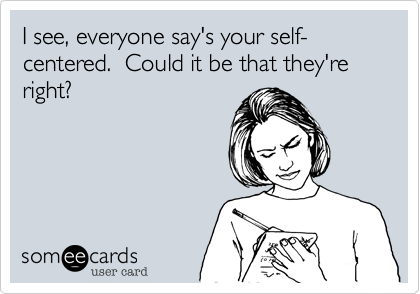 I see, everyone say's your self-centered.  Could it be that they're right?
