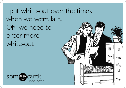 I put white-out over the times
when we were late.
Oh, we need to
order more
white-out.