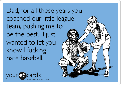 Dad, for all those years you coached our little league
team, pushing me the
be the best.  I just
wanted to let you
know I fucking
hate baseball.