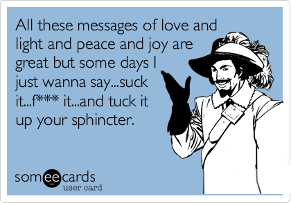 All these messages of love and
light and peace and joy are
great but some days I
just wanna say...suck
it...f*** it...and tuck it
up your sphincter.