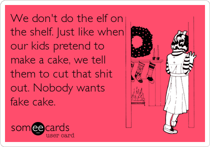 We don't do the elf on
the shelf. Just like when
our kids pretend to
make a cake, we tell
them to cut that shit
out. Nobody wants
fake cake.