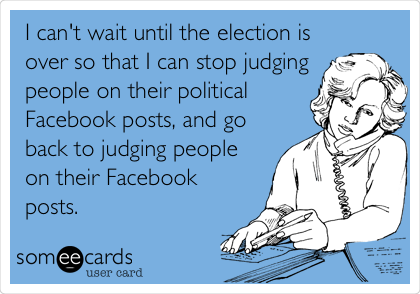 I can't wait until the election is
over so that I can stop judging
people on their political
Facebook posts, and go
back to judging people
on their Facebook
posts.