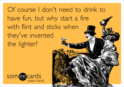 Of course I don't need to drink to
have fun, but why start a fire
with flint and sticks when
they've invented
the lighter?