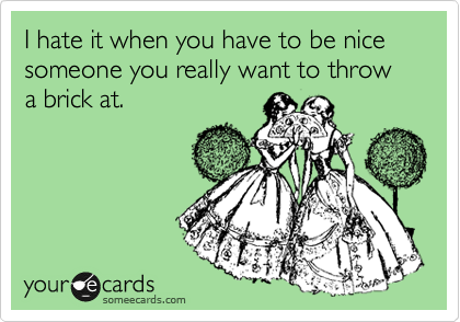 I hate it when you have to be nice someone you really want to throw a brick at.