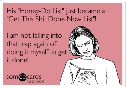 His "Honey-Do List" just became a "Get This Shit Done Now List"! 

I am not falling into
that trap again of
doing it myself to get
it done!