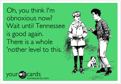 Oh, you think I'm
obnoxious now? 
Wait until Tennessee
is good again. 
There is a whole
'nother level to this.